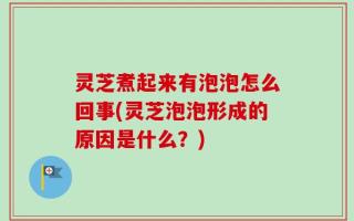灵芝煮起来有泡泡怎么回事(灵芝泡泡形成的原因是什么？)