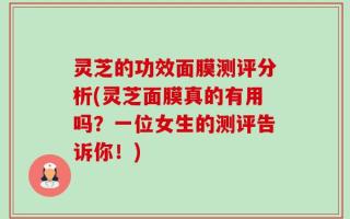 灵芝的功效面膜测评分析(灵芝面膜真的有用吗？一位女生的测评告诉你！)