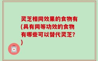 灵芝相同效果的食物有(具有同等功效的食物有哪些可以替代灵芝？)