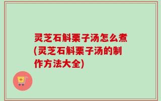 灵芝石斛栗子汤怎么煮(灵芝石斛栗子汤的制作方法大全)