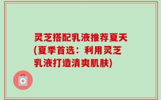 灵芝搭配乳液推荐夏天(夏季首选：利用灵芝乳液打造清爽肌肤)