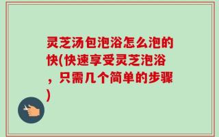 灵芝汤包泡浴怎么泡的快(快速享受灵芝泡浴，只需几个简单的步骤)