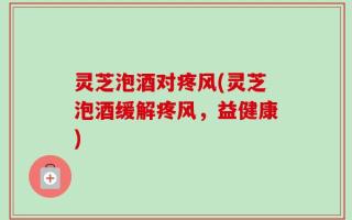 灵芝泡酒对疼风(灵芝泡酒缓解疼风，益健康)