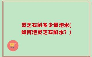 灵芝石斛多少量泡水(如何泡灵芝石斛水？)