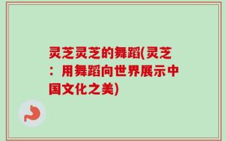 灵芝灵芝的舞蹈(灵芝：用舞蹈向世界展示中国文化之美)
