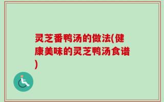 灵芝番鸭汤的做法(健康美味的灵芝鸭汤食谱)