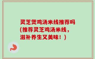 灵芝煲鸡汤米线推荐吗(推荐灵芝鸡汤米线，滋补养生又美味！)