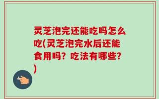 灵芝泡完还能吃吗怎么吃(灵芝泡完水后还能食用吗？吃法有哪些？)