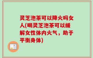 灵芝泡茶可以降火吗女人(喝灵芝泡茶可以缓解女性体内火气，助于平衡身体)