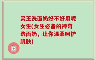 灵芝洗面奶好不好用呢女生(女生必备的神奇洗面奶，让你温柔呵护肌肤)