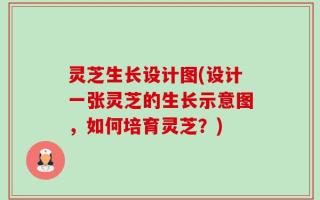 灵芝生长设计图(设计一张灵芝的生长示意图，如何培育灵芝？)