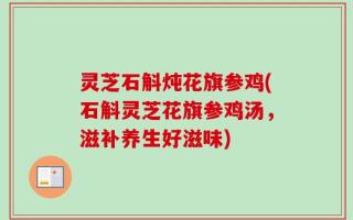 灵芝石斛炖花旗参鸡(石斛灵芝花旗参鸡汤，滋补养生好滋味)