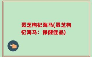 灵芝枸杞海马(灵芝枸杞海马：保健佳品)