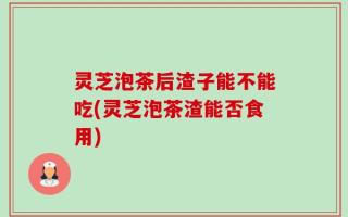 灵芝泡茶后渣子能不能吃(灵芝泡茶渣能否食用)
