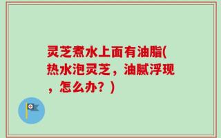 灵芝煮水上面有油脂(热水泡灵芝，油腻浮现，怎么办？)