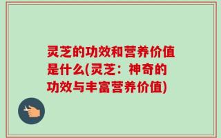 灵芝的功效和营养价值是什么(灵芝：神奇的功效与丰富营养价值)