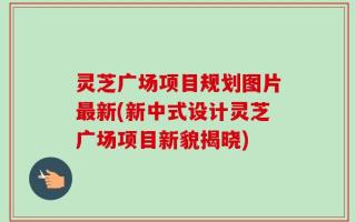 灵芝广场项目规划图片最新(新中式设计灵芝广场项目新貌揭晓)
