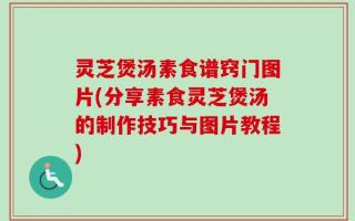灵芝煲汤素食谱窍门图片(分享素食灵芝煲汤的制作技巧与图片教程)