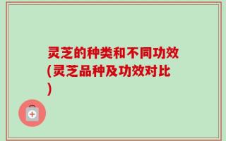 灵芝的种类和不同功效(灵芝品种及功效对比)