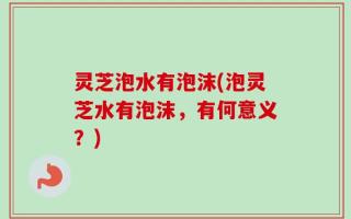灵芝泡水有泡沫(泡灵芝水有泡沫，有何意义？)