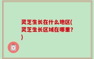 灵芝生长在什么地区(灵芝生长区域在哪里？)