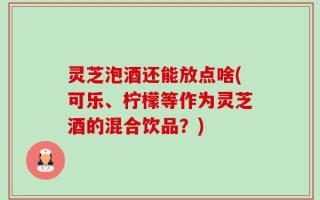 灵芝泡酒还能放点啥(可乐、柠檬等作为灵芝酒的混合饮品？)