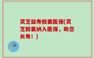 灵芝益寿胶囊医保(灵芝胶囊纳入医保，助您长寿！)
