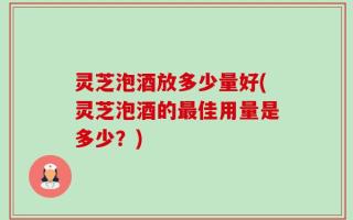 灵芝泡酒放多少量好(灵芝泡酒的最佳用量是多少？)