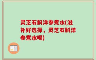 灵芝石斛洋参煮水(滋补好选择，灵芝石斛洋参煮水喝)