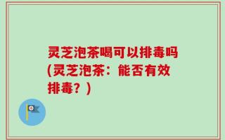 灵芝泡茶喝可以排毒吗(灵芝泡茶：能否有效排毒？)