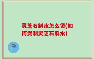 灵芝石斛水怎么煲(如何煲制灵芝石斛水)