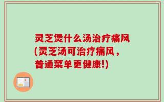 灵芝煲什么汤治疗痛风(灵芝汤可治疗痛风，普通菜单更健康!)
