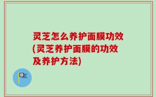 灵芝怎么养护面膜功效(灵芝养护面膜的功效及养护方法)