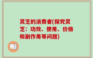 灵芝的消费者(探究灵芝：功效、使用、价格和副作用等问题)
