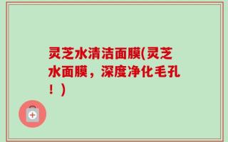 灵芝水清洁面膜(灵芝水面膜，深度净化毛孔！)