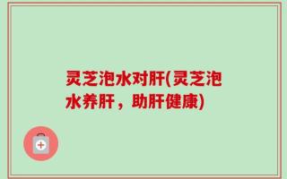 灵芝泡水对肝(灵芝泡水养肝，助肝健康)