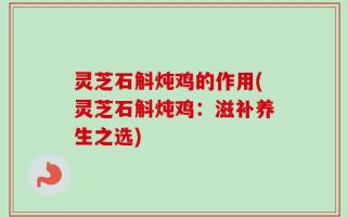 灵芝石斛炖鸡的作用(灵芝石斛炖鸡：滋补养生之选)