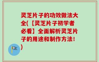 灵芝片子的功效做法大全(【灵芝片子初学者必看】全面解析灵芝片子的用途和制作方法！)
