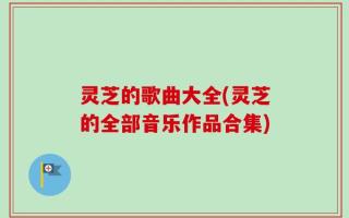 灵芝的歌曲大全(灵芝的全部音乐作品合集)