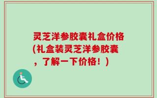 灵芝洋参胶囊礼盒价格(礼盒装灵芝洋参胶囊，了解一下价格！)