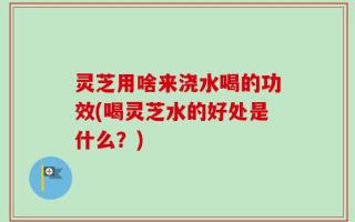 灵芝用啥来浇水喝的功效(喝灵芝水的好处是什么？)