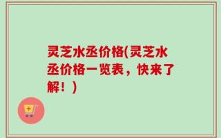 灵芝水丞价格(灵芝水丞价格一览表，快来了解！)
