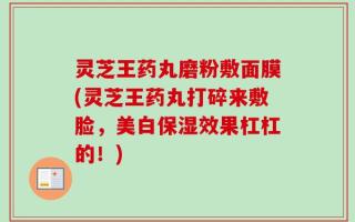 灵芝王药丸磨粉敷面膜(灵芝王药丸打碎来敷脸，美白保湿效果杠杠的！)