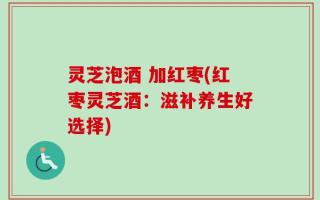 灵芝泡酒 加红枣(红枣灵芝酒：滋补养生好选择)