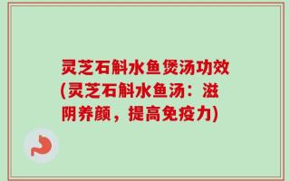 灵芝石斛水鱼煲汤功效(灵芝石斛水鱼汤：滋阴养颜，提高免疫力)