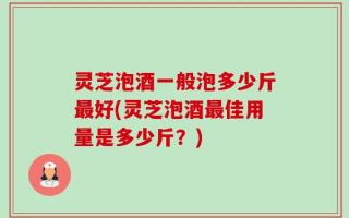 灵芝泡酒一般泡多少斤最好(灵芝泡酒最佳用量是多少斤？)