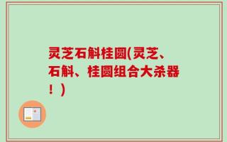 灵芝石斛桂圆(灵芝、石斛、桂圆组合大杀器！)