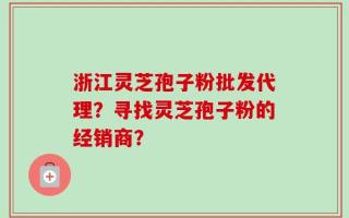 浙江灵芝孢子粉批发代理？寻找灵芝孢子粉的经销商？