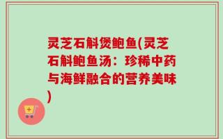 灵芝石斛煲鲍鱼(灵芝石斛鲍鱼汤：珍稀中药与海鲜融合的营养美味)