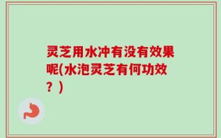 灵芝用水冲有没有效果呢(水泡灵芝有何功效？)
